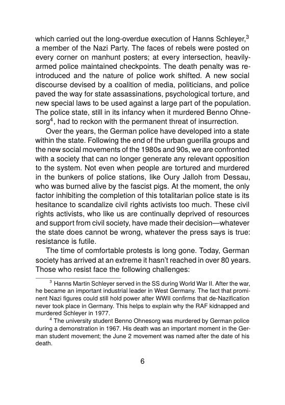which carried out the long-overdue execution of Hanns Schieyer. a member of the Nazi Party. The faces of rebels were posted on every corner on manhunt posters; at every intersection, heavily- amed police maintained checkpoints. The death penalty was re- introduced and the nature of police work shifted. A new social discourse devised by a coalition of media, politicians, and police paved the way for state assassinations, psychological torture, and new special laws to be used against a large part of the population. The police state, il in ts infancy when it murdered Benno Ohne- sorg*, had to reckon with the permanent threat of insurrection.  Over the years, the German police have developed into a state within the state. Following the end of the urban guerilla groups and the new social movements of the 1980s and 90s, we are confronted with a society that can no longer generate any relevant opposition o the system. Not even when people are tortured and murdered in the bunkers of police stations, lie Oury Jalloh from Dessau, who was burned alive by the fascist pigs. At the moment, the only factor inhibiting the completion of this totalitarian police state is its hesitance to scandalize civil rights activists too much. These civil rights activists, who like us are continually deprived of resources and support from civil society, have made their decision—whatever the state does cannot be wrong, whatever the press says is true: resistance is futile.  The time of comfortable protests is long gone. Today, German soclety has arrived at an extreme it hasn’t reached in over 80 years. Those who resist face the following challenges:   Hanns Martin Schleyer served inthe SS during World War 1. Afer the war, he became an important indusiialleader in Wes! Germany. The fact that promi- nent Nazi figures could st hold power after WWII confirms that de-Nazfcation never took place in Germary. This helps to explain why the RAF kidnapped and murdered Schieyer in 1977.  “The university student Benno Ohnesorg was murdered by German police during a demonstration in 1967. His death was an important moment in the Ger- man student movement; the June 2 movement was named after the date of his death 